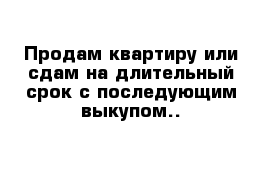 Продам квартиру или сдам на длительный срок с последующим выкупом..